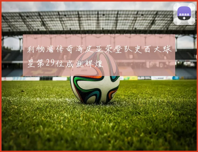 利物浦传奇海皮亚荣登队史百大球星第29位成就辉煌