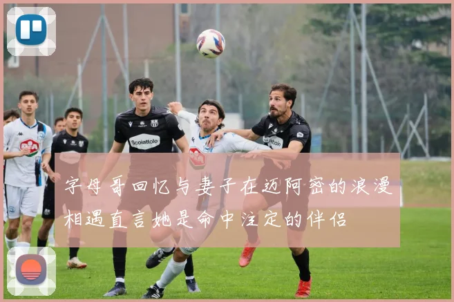 字母哥回忆与妻子在迈阿密的浪漫相遇直言她是命中注定的伴侣