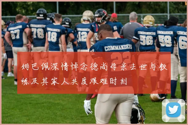 姆巴佩深情悼念德尚母亲去世与教练及其家人共度艰难时刻