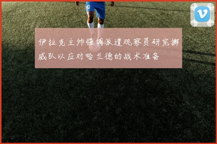 伊拉克主帅强调派遣观察员研究挪威队以应对哈兰德的战术准备