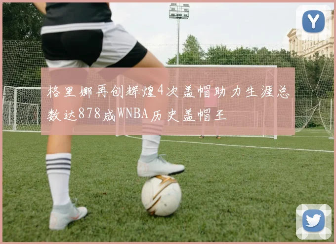 格里娜再创辉煌4次盖帽助力生涯总数达878成WNBA历史盖帽王
