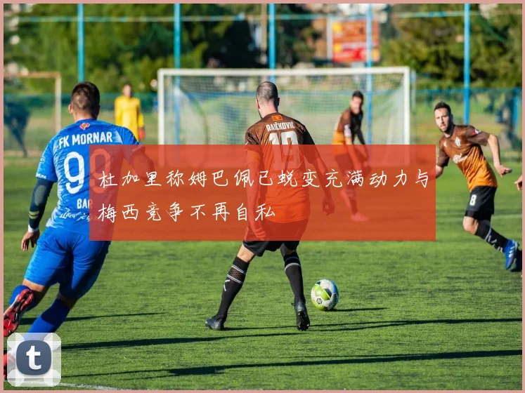 杜加里称姆巴佩已蜕变充满动力与梅西竞争不再自私