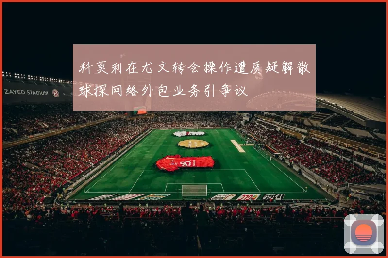科莫利在尤文转会操作遭质疑解散球探网络外包业务引争议