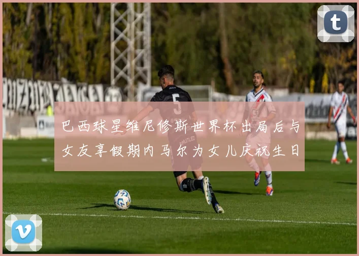 巴西球星维尼修斯世界杯出局后与女友享假期内马尔为女儿庆祝生日