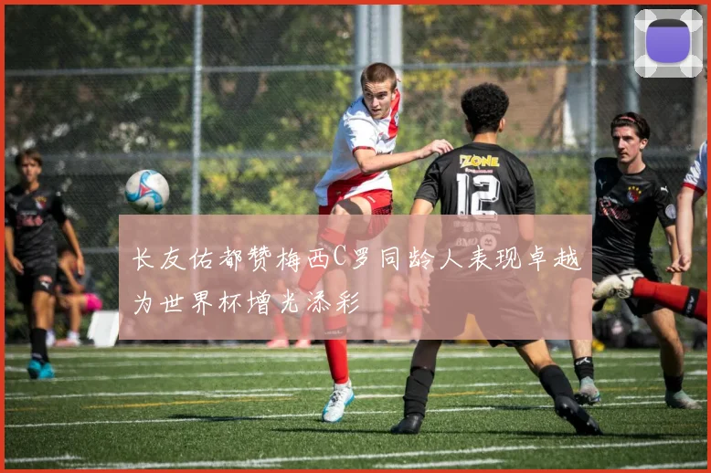 长友佑都赞梅西C罗同龄人表现卓越为世界杯增光添彩