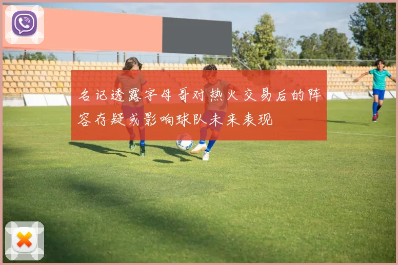 名记透露字母哥对热火交易后的阵容存疑或影响球队未来表现