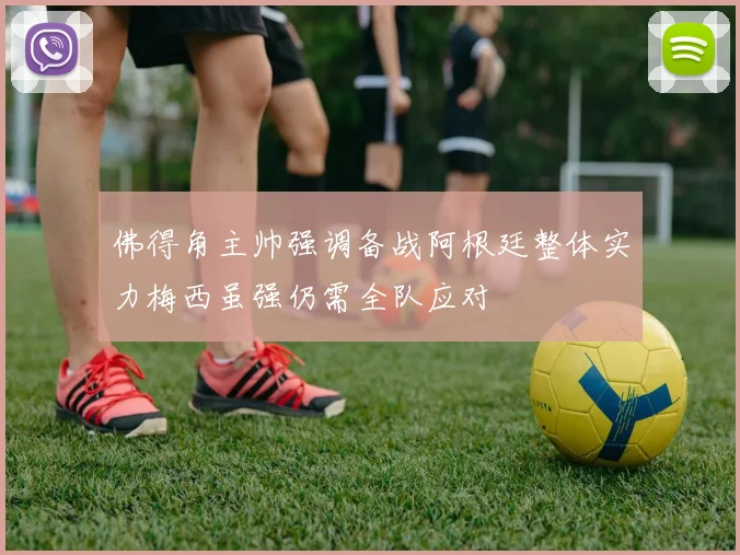 佛得角主帅强调备战阿根廷整体实力梅西虽强仍需全队应对
