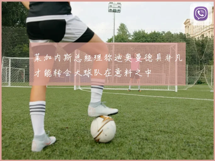 莱加内斯总经理称迪奥曼德具非凡才能转会大球队在意料之中