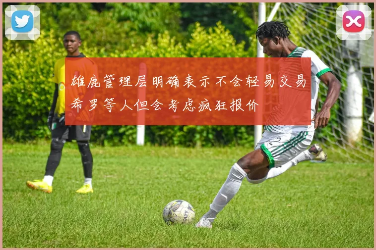 雄鹿管理层明确表示不会轻易交易希罗等人但会考虑疯狂报价